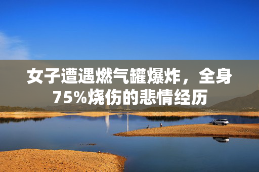 女子遭遇燃气罐爆炸，全身75%烧伤的悲情经历