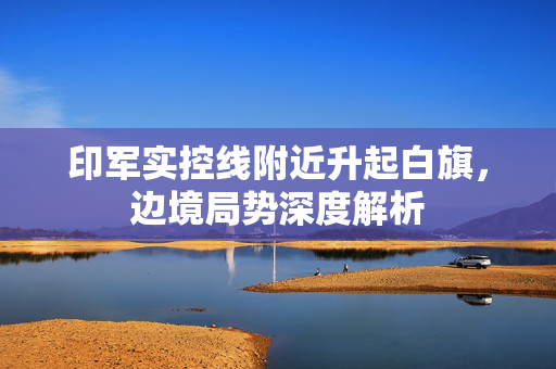 印军实控线附近升起白旗，边境局势深度解析