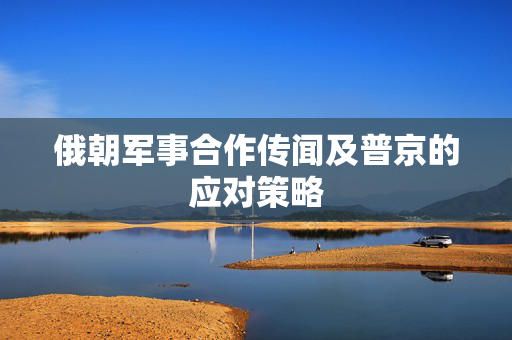 俄朝军事合作传闻及普京的应对策略