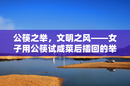 公筷之举，文明之风——女子用公筷试咸菜后插回的举动展示卫生习惯