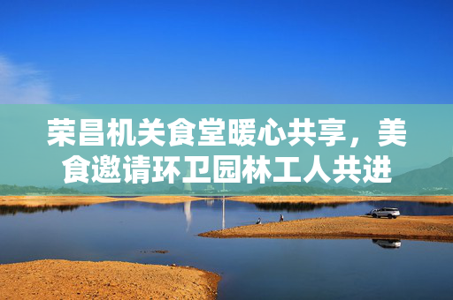 荣昌机关食堂暖心共享，美食邀请环卫园林工人共进