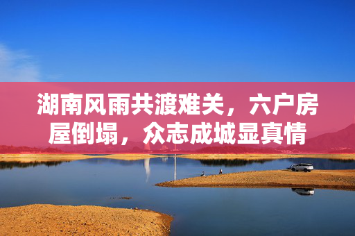 湖南风雨共渡难关，六户房屋倒塌，众志成城显真情