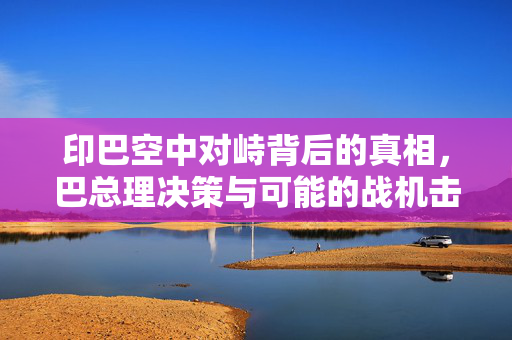 印巴空中对峙背后的真相，巴总理决策与可能的战机击落情况