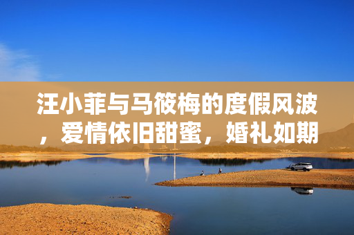 汪小菲与马筱梅的度假风波，爱情依旧甜蜜，婚礼如期举行