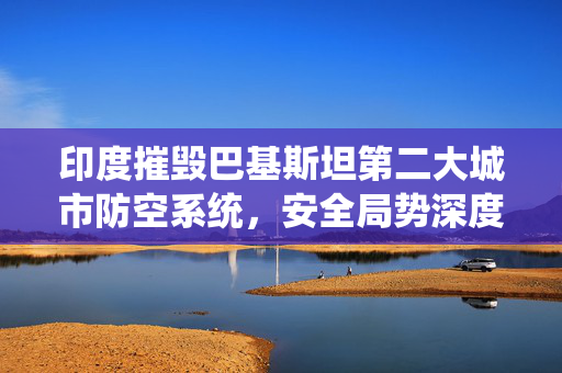 印度摧毁巴基斯坦第二大城市防空系统，安全局势深度解析