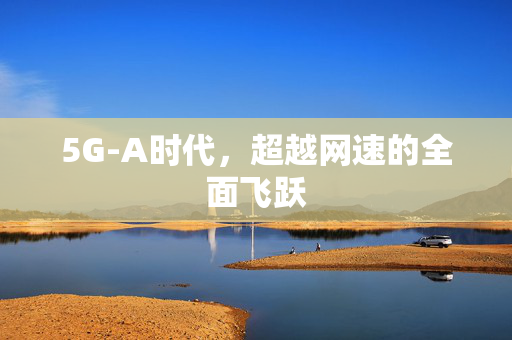5G-A时代，超越网速的全面飞跃