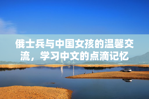 俄士兵与中国女孩的温馨交流，学习中文的点滴记忆
