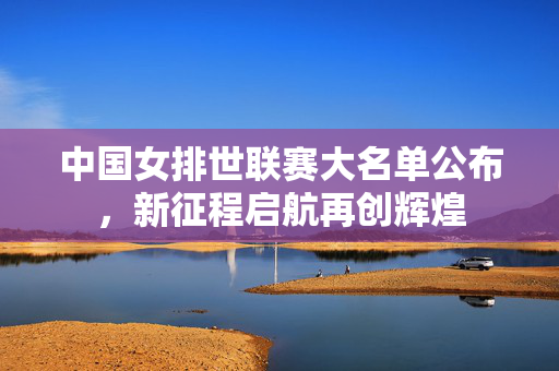 中国女排世联赛大名单公布，新征程启航再创辉煌