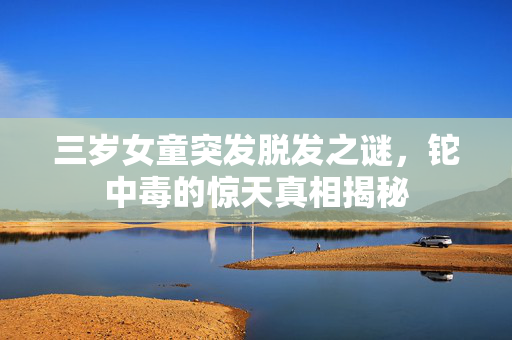 三岁女童突发脱发之谜，铊中毒的惊天真相揭秘