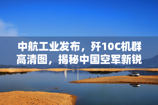 中航工业发布，歼10C机群高清图，揭秘中国空军新锐战力