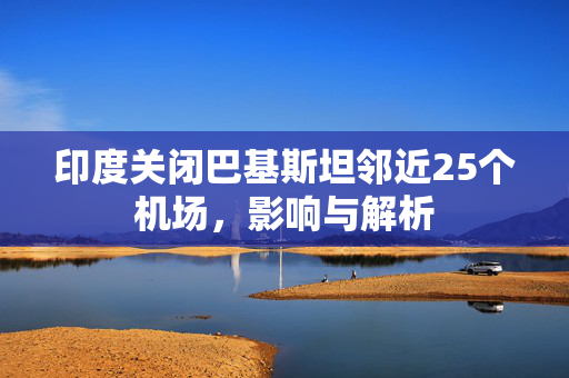 印度关闭巴基斯坦邻近25个机场，影响与解析