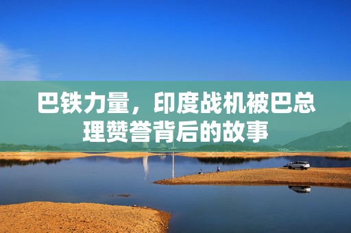 巴铁力量，印度战机被巴总理赞誉背后的故事