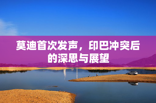 莫迪首次发声，印巴冲突后的深思与展望