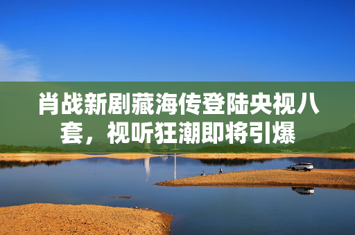 肖战新剧藏海传登陆央视八套，视听狂潮即将引爆