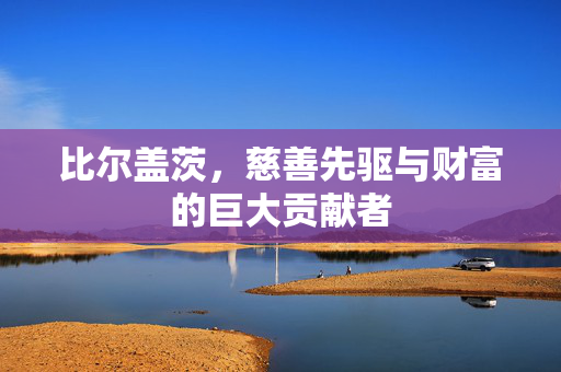 比尔盖茨，慈善先驱与财富的巨大贡献者