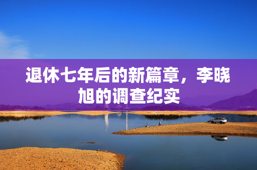 退休七年后的新篇章，李晓旭的调查纪实