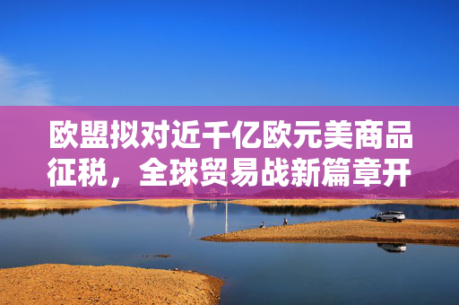 欧盟拟对近千亿欧元美商品征税，全球贸易战新篇章开启