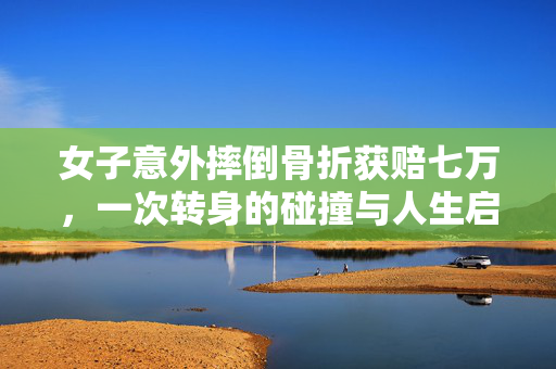 女子意外摔倒骨折获赔七万，一次转身的碰撞与人生启示