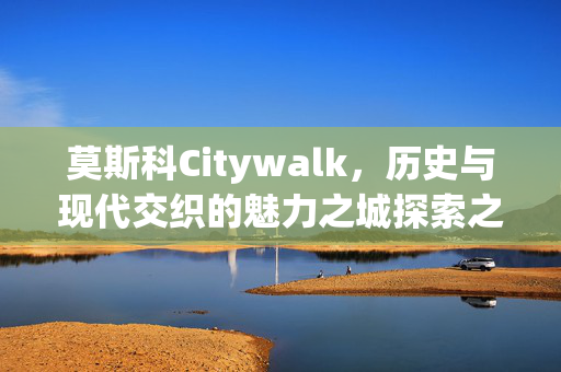 莫斯科Citywalk，历史与现代交织的魅力之城探索之旅