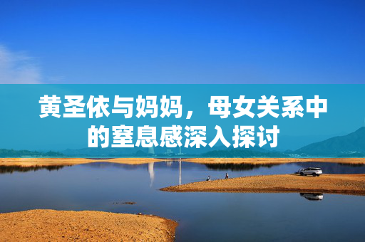 黄圣依与妈妈，母女关系中的窒息感深入探讨