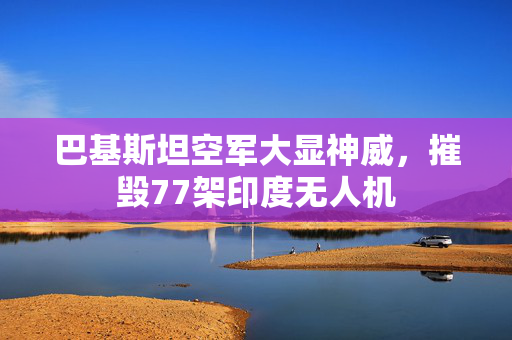 巴基斯坦空军大显神威，摧毁77架印度无人机