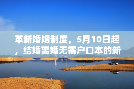 革新婚姻制度，5月10日起，结婚离婚无需户口本的新篇章开启