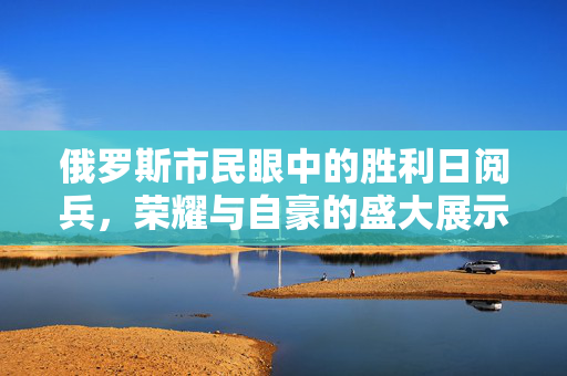 俄罗斯市民眼中的胜利日阅兵，荣耀与自豪的盛大展示
