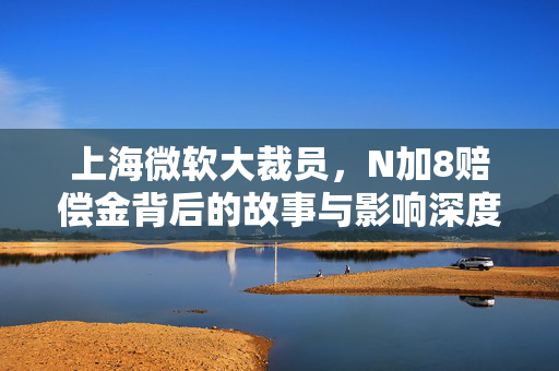 上海微软大裁员，N加8赔偿金背后的故事与影响深度解析