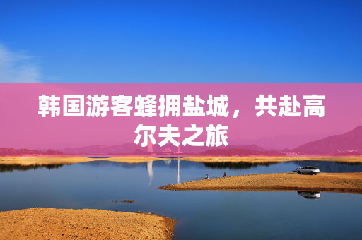 韩国游客蜂拥盐城，共赴高尔夫之旅