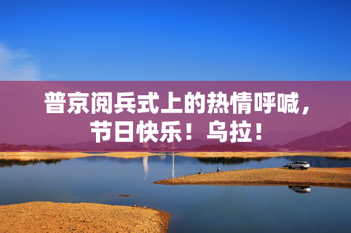 普京阅兵式上的热情呼喊，节日快乐！乌拉！