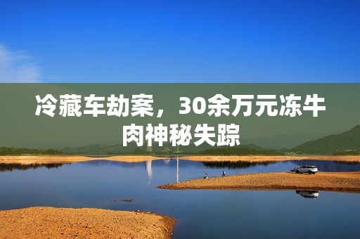 冷藏车劫案，30余万元冻牛肉神秘失踪