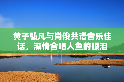 黄子弘凡与肖俊共谱音乐佳话，深情合唱人鱼的眼泪