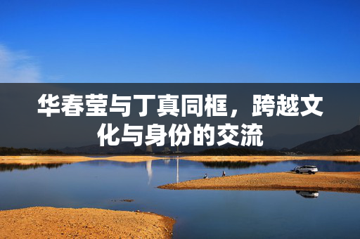 华春莹与丁真同框，跨越文化与身份的交流