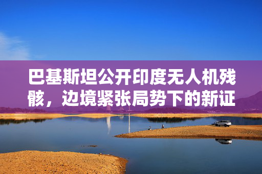 巴基斯坦公开印度无人机残骸，边境紧张局势下的新证据