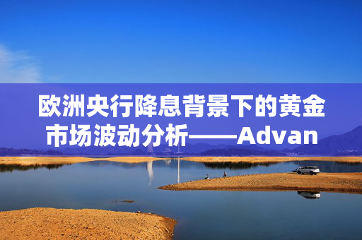 欧洲央行降息背景下的黄金市场波动分析——Advantrade视角解读