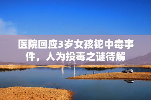 医院回应3岁女孩铊中毒事件，人为投毒之谜待解