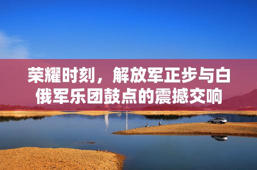 荣耀时刻，解放军正步与白俄军乐团鼓点的震撼交响