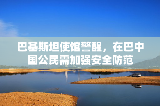 巴基斯坦使馆警醒，在巴中国公民需加强安全防范