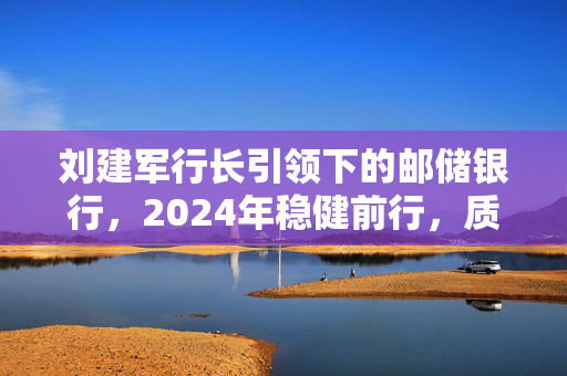 刘建军行长引领下的邮储银行，2024年稳健前行，质量并进——经营答卷深度解读