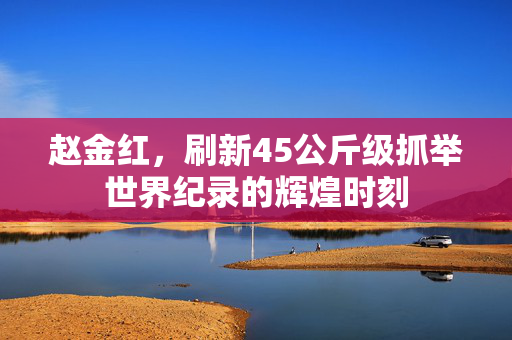 赵金红，刷新45公斤级抓举世界纪录的辉煌时刻