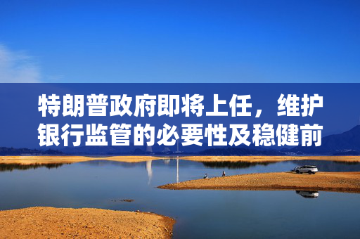 特朗普政府即将上任，维护银行监管的必要性及稳健前行之路
