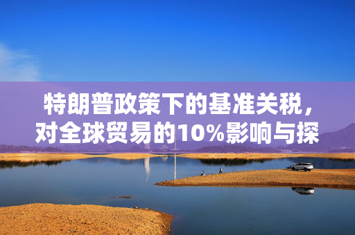 特朗普政策下的基准关税，对全球贸易的10%影响与探讨