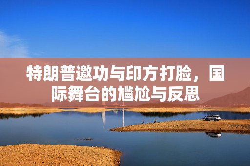 特朗普邀功与印方打脸，国际舞台的尴尬与反思