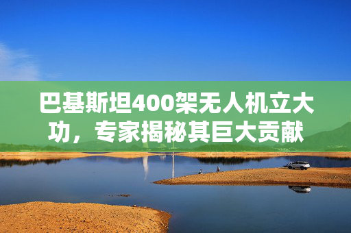 巴基斯坦400架无人机立大功，专家揭秘其巨大贡献