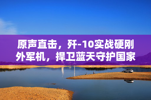 原声直击，歼-10实战硬刚外军机，捍卫蓝天守护国家安全