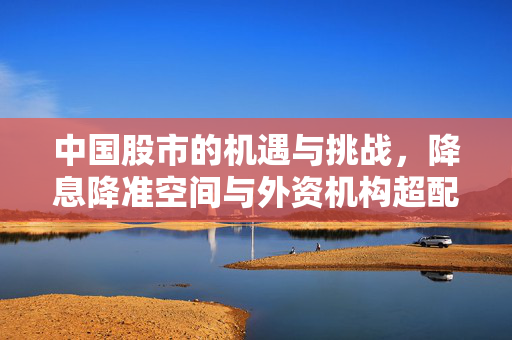中国股市的机遇与挑战，降息降准空间与外资机构超配A股的双重影响