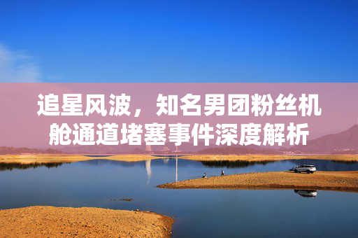 追星风波，知名男团粉丝机舱通道堵塞事件深度解析