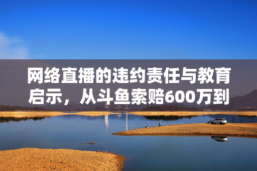 网络直播的违约责任与教育启示，从斗鱼索赔600万到大学生获赔2万元的案例分析