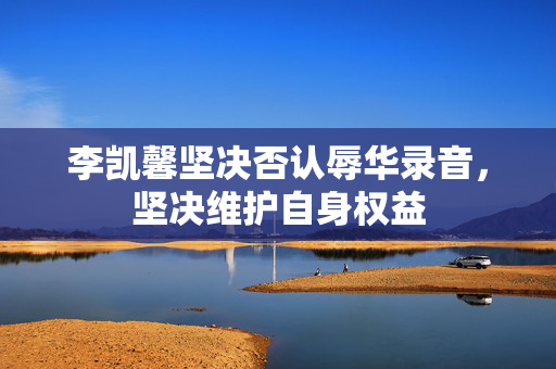 李凯馨坚决否认辱华录音，坚决维护自身权益