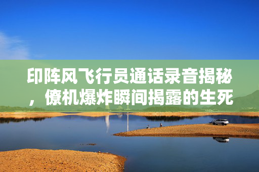 印阵风飞行员通话录音揭秘，僚机爆炸瞬间揭露的生死瞬间